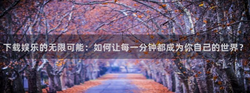 焦点娱乐注册：下载娱乐的无限可能：如何让每一分钟都成为你自己的世界？